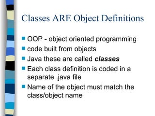 Classes ARE Object Definitions OOP - object oriented programming code built from objects  Java these are called  classes Each class definition is coded in a separate .java file Name of the object must match the class/object name  