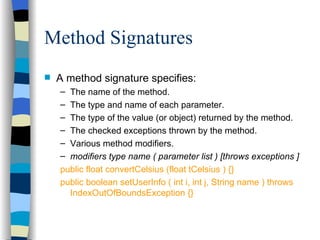 Method Signatures A method signature specifies: The name of the method. The type and name of each parameter. The type of the value (or object) returned by the method. The checked exceptions thrown by the method. Various method modifiers. modifiers type name ( parameter list ) [throws exceptions ] public float convertCelsius (float tCelsius ) {} public boolean setUserInfo ( int i, int j, String name ) throws IndexOutOfBoundsException {} 