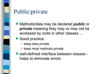Public/private Methods/data may be declared  public  or  private  meaning they may or may not be accessed by code in other classes … Good practice: keep data private keep most methods private well-defined interface between classes - helps to eliminate errors 