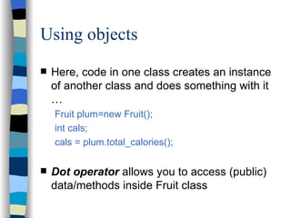 Using objects Here, code in one class creates an instance of another class and does something with it … Fruit plum=new Fruit(); int cals; cals = plum.total_calories(); Dot operator  allows you to access (public) data/methods inside Fruit class 