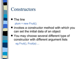 Constructors The line plum = new Fruit(); invokes a constructor method with which you can set the initial data of an object You may choose several different type of constructor with different argument lists eg Fruit(), Fruit(a) ... 