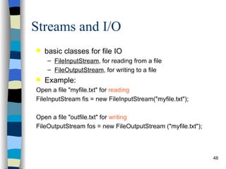 Streams and I/O basic classes for file IO FileInputStream , for reading from a file FileOutputStream , for writing to a file Example: Open a file &quot;myfile.txt&quot; for  reading   FileInputStream fis = new FileInputStream(&quot;myfile.txt&quot;); Open a file &quot;outfile.txt&quot; for  writing   FileOutputStream fos = new FileOutputStream (&quot;myfile.txt&quot;); 