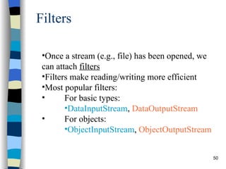 Filters Once a stream (e.g., file) has been opened, we can attach  filters   Filters make reading/writing more efficient Most popular filters:  For basic types:  DataInputStream ,  DataOutputStream For objects:  ObjectInputStream ,  ObjectOutputStream 