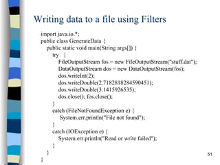 Writing data to a file using Filters import java.io.*; public class GenerateData { public static void main(String args[]) { try  { FileOutputStream fos = new FileOutputStream(&quot;stuff.dat&quot;); DataOutputStream dos = new DataOutputStream(fos); dos.writeInt(2); dos.writeDouble(2.7182818284590451); dos.writeDouble(3.1415926535); dos.close(); fos.close(); } catch (FileNotFoundException e) {  System.err.println(&quot;File not found&quot;); } catch (IOException e) { System.err.println(&quot;Read or write failed&quot;); } } } 