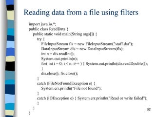 Reading data from a file using filters import java.io.*; public class ReadData { public static void main(String args[]) { try { FileInputStream fis = new FileInputStream(&quot;stuff.dat&quot;); DataInputStream dis = new DataInputStream(fis); int n = dis.readInt(); System.out.println(n); for( int i = 0; i < n; i++ ) { System.out.println(dis.readDouble()); } dis.close(); fis.close(); } catch (FileNotFoundException e) {  System.err.println(&quot;File not found&quot;); } catch (IOException e) { System.err.println(&quot;Read or write failed&quot;); } } } 