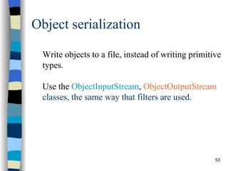 Object serialization Write objects to a file, instead of writing primitive types. Use the  ObjectInputStream ,  ObjectOutputStream  classes, the same way that filters are used. 