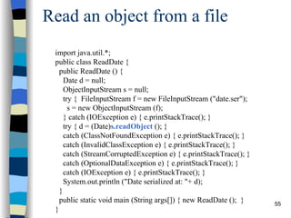 Read an object from a file import java.util.*; public class ReadDate { public ReadDate () { Date d = null; ObjectInputStream s = null; try {  FileInputStream f = new FileInputStream (&quot;date.ser&quot;); s = new ObjectInputStream (f); } catch (IOException e) { e.printStackTrace(); } try { d = (Date) s.readObject  (); } catch (ClassNotFoundException e) { e.printStackTrace(); }  catch (InvalidClassException e) { e.printStackTrace(); }  catch (StreamCorruptedException e) { e.printStackTrace(); }  catch (OptionalDataException e) { e.printStackTrace(); }  catch (IOException e) { e.printStackTrace(); } System.out.println (&quot;Date serialized at: &quot;+ d); } public static void main (String args[]) { new ReadDate ();  } } 