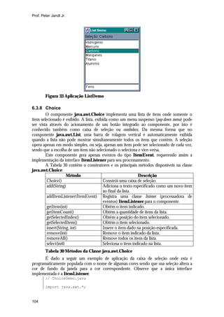 Prof. Peter Jandl Jr.




        Figura 33 Aplicação ListDemo

6.3.8 Choice
        O componente java.awt.Choice implementa uma lista de itens onde somente o
item selecionado é exibido. A lista, exibida como um menu suspenso (pop-down menu) pode
ser vista através do acionamento de um botão integrado ao componente, por isto é
conhecido também como caixa de seleção ou combobox. Da mesma forma que no
componente java.awt.List, uma barra de rolagem vertical é automaticamente exibida
quando a lista não pode mostrar simultaneamente todos os itens que contêm. A seleção
opera apenas em modo simples, ou seja, apenas um item pode ser selecionado de cada vez,
sendo que a escolha de um item não selecionado o seleciona e vice-versa.
        Este componente gera apenas eventos do tipo ItemEvent, requerendo assim a
implementação da interface ItemListener para seu processamento.
        A Tabela 30 contêm o construtores e os principais métodos disponíveis na classe
java.awt.Choice:
                     Método                                  Descrição
         Choice()                        Constrói uma caixa de seleção.
         add(String)                     Adiciona o texto especificado como um novo item
                                         ao final da lista.
         addItemListener(ItemEvent) Registra uma classe listener (processadora de
                                         eventos) ItemListener para o componente.
         getItem(int)                    Obtêm o item indicado.
         getItemCount()                  Obtêm a quantidade de itens da lista.
         getSelectedIndex()              Obtêm a posição do item selecionado.
         getSelectedItem()               Obtêm o item selecionado.
         insert(String, int)             Insere o item dado na posição especificada.
         remove(int)                     Remove o item indicado da lista.
         removeAll()                     Remove todos os itens da lista.
         select(int0                     Seleciona o item indicado na lista.
        Tabela 30 Métodos da Classe java.awt.Choice
       É dado a seguir um exemplo de aplicação da caixa de seleção onde esta é
programaticamente populada com o nome de algumas cores sendo que sua seleção altera a
cor de fundo da janela para a cor correspondente. Observe que a única interface
implementada é a ItemListener.
        // ChoiceDemo.java

        import java.awt.*;


104
 