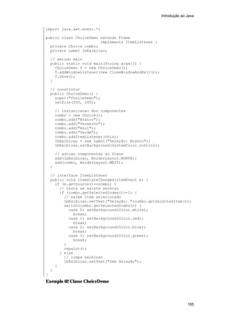 Introdução ao Java


import java.awt.event.*;

public class ChoiceDemo extends Frame
                        implements ItemListener {
  private Choice combo;
  private Label lbExibicao;

    // método main
    public static void main(String args[]) {
      ChoiceDemo f = new ChoiceDemo();
      f.addWindowListener(new CloseWindowAndExit());
      f.show();
    }

    // construtor
    public ChoiceDemo() {
      super("ChoiceDemo");
      setSize(200, 200);

        // instanciacao dos componentes
        combo = new Choice();
        combo.add("Branco");
        combo.add("Vermelho");
        combo.add("Azul");
        combo.add("Verde");
        combo.addItemListener(this);
        lbExibicao = new Label("Seleção: Branco");
        lbExibicao.setBackground(SystemColor.control);

        // adicao componentes ao frane
        add(lbExibicao, BorderLayout.NORTH);
        add(combo, BorderLayout.WEST);
    }

    // interface ItemListener
    public void itemStateChanged(ItemEvent e) {
      if (e.getSource()==combo) {
        // testa se existe selecao
        if (combo.getSelectedIndex()>-1) {
          // exibe item selecionado
          lbExibicao.setText("Seleção: "+combo.getSelectedItem());
          switch(combo.getSelectedIndex()) {
            case 0: setBackground(Color.white);
              break;
            case 1: setBackground(Color.red);
              break;
            case 2: setBackground(Color.blue);
              break;
            case 3: setBackground(Color.green);
              break;
          }
          repaint();
        } else
          // limpa exibicao
          lbExibicao.setText("Sem Seleção");
      }
    }
}
Exemplo 62 Classe ChoiceDemo



                                                                       105
 