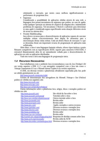 Introdução ao Java


            otimizando a execução, que nestes casos melhora significativamente a
            performance de programas Java.
        • Segurança
            Considerando a possibilidade de aplicações obtidas através de uma rede, a
            linguagem Java possui mecanismos de segurança que podem, no caso de applets,
            evitar qualquer operação no sistema de arquivos da máquina-alvo, minimizando
            problemas de segurança. Tal mecanismo é flexível o suficiente para determinar
            se uma applet é considerada segura especificando nesta situação diferentes níveis
            de acesso ao sistema-alvo.
        • Permite Multithreading
            Java oferece recursos para o desenvolvimento de aplicações capazes de executar
            múltiplas rotinas concorrentemente bem dispõe de elementos para a
            sincronização destas várias rotinas. Cada um destes fluxos de execução é o que
            se denomina thread, um importante recurso de programação de aplicações mais
            sofisticadas.
        Além disso, o Java é uma linguagem bastante robusta, oferece tipos inteiros e ponto
flutuante compatíveis com as especificações IEEE, suporte para caracteres UNICODE, é
extensível dinamicamente além de ser naturalmente voltada para o desenvolvimento de
aplicações em rede ou aplicações distribuídas.
        Tudo isto torna o Java uma linguagem de programação única.

1.4 Recursos Necessários
        Para trabalharmos com o ambiente Java recomendamos o uso do Java Developer’s Kit
em versão superior à JDK 1.1.7 e um navegador compatível com o Java tais como o
Netscape Communicator 4.5 ou o Microsoft Internet Explorer 4 ou versões superiores.
        O JDK, em diversas versões e plataformas oficialmente suportadas pela Sun, pode
ser obtido gratuitamente no site:
        http://www.javasoft.com/products/jdk/
        Versões de demonstração dos navegadores da Microsoft, Netscape e Sun (HotJava)
podem ser obtidas nos seguintes sites:
        http://www.microsoft.com/
        http://www.netscape.com/
        http://java.sun.com/products/hotjava/
        Outras informações sobre a plataforma Java, artigos, dicas e exemplos podem ser
obtidas nos sites:
         http://www.javasoft.com/                    Site oficial da Sun sobre o Java
         http://www.javasoft.com/tutorial/           Tutoriais sobre o Java
         http://java.sun.com/docs/books/tutorial/    Outros tutoriais sobre o Java
         http://www.javaworld.com/                   Revista online
         http://www.javareport.com/                  Revista online
         http://www.jars.com/                        Applets, exemplos e outros recursos
         http://www.gamelan.com/                     Diversos recursos e exemplos Java
         http://www.internet.com/                    Diversos recursos e exemplos Java
         http://www.javalobby.org/                   Revista online
         http://www.sys-con.com/java                 Revista online
         http://sunsite.unc.edu/javafaq/javafaq.html Respostas de dúvidas comuns sobre Java
         http://www.acm.org/crossroads/              Revista online da ACM
         http://www.december.com/works/java.html Diversos recursos e exemplos Java




                                                                                          11
 