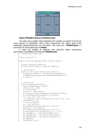 Introdução ao Java




       Figura 44 Regiões do java.awt.BorderLayout
       Isto sugere que as regiões sejam adequadamente ocupadas por painéis de forma que
nestes possam ser distribuídos vários outros componentes que podem assim serem
organizados independentemente em cada painel. Note ainda que o BorderLayout é o
gerenciador de layout padrão para os Frames.
       A seguir um exemplo de aplicação onde dispomos alguns componentes
aproveitando as facilidades oferecidas pelo BorderLayout.
       // BorderLayoutDemo.java

       import java.awt.*;

       public class BorderLayoutDemo extends Frame {

         private TextArea taEditor;
         private Button bAbrir, bSalvar, bFechar;

         // método main
         public static void main(String args[]) {
           BorderLayoutDemo f = new BorderLayoutDemo();
           f.addWindowListener(new CloseWindowAndExit());
           f.show();
         }

         // construtor
         public BorderLayoutDemo() {
           super("BorderLayout Demo");
           setSize(300, 200);
           // Painel Topo
           Panel p1 = new Panel();
           p1.setLayout(new FlowLayout(FlowLayout.LEFT));
           p1.setBackground(SystemColor.control);
           for (int i=0; i<4; i++)
             p1.add(new Picture("cupHJbutton.gif", 16, 16));
           add("North", p1);
           // Painel Lateral
           p1 = new Panel();
           p1.setBackground(SystemColor.control);
           Panel p2 = new Panel();
           p2.setBackground(SystemColor.control);
           p2.setLayout(new GridLayout(3, 1, 5, 5));
           p2.add(bAbrir = new Button("Abrir"));
           p2.add(bSalvar = new Button("Salvar"));
           p2.add(bFechar = new Button("Fechar"));
           p1.add(p2);
           add("East", p1);



                                                                                   119
 
