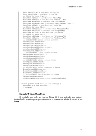 Introdução ao Java


              Menu menuEditar = new Menu("Editar");
              Menu menuAjuda = new Menu("Ajuda");
              // itens do menu Arquivo
              MenuItem miNovo = new MenuItem("Novo");
              MenuItem miAbrir = new MenuItem("Abrir...");
              MenuItem miSalvar = new MenuItem("Salvar");
              MenuItem miSalvarComo = new MenuItem("Salvar Como...");
              MenuItem miSair = new MenuItem("Sair");
              // itens do menu Editar
              MenuItem miRecortar = new MenuItem("Recortar");
              MenuItem miCopiar = new MenuItem("Copiar");
              MenuItem miColar = new MenuItem("Colar");
              // itens do menu Editar
              MenuItem miAjuda = new MenuItem("Ajuda...");
              MenuItem miSobre = new MenuItem("Sobre...");
              // adicionando itens ao menu Arquivo
              menuArquivo.add(miNovo);
              menuArquivo.add(miAbrir);
              menuArquivo.add(miSalvar);
              menuArquivo.add(miSalvarComo);
              menuArquivo.addSeparator();
              menuArquivo.add(miSair);
              // adicionando itens ao menu Editar
              menuEditar.add(miRecortar);
              menuEditar.add(miCopiar);
              menuEditar.add(miColar);
              // adicionando itens ao menu Ajuda
              menuAjuda.add(miAjuda);
              menuAjuda.addSeparator();
              menuAjuda.add(miSobre);
              // adicionando menus suspensos a barra
              barraMenu.add(menuArquivo);
              barraMenu.add(menuEditar);
              barraMenu.add(menuAjuda);
              // adicionando barra de menu ao frame
              setMenuBar(barraMenu);
              addWindowListener(new CloseWindowAndExit());
          }

          static public void main (String args[]) {
            MenuDemo f = new MenuDemo();
            f.show();
          }
      }
      Exemplo 71 Classe MenuDemo
       O resultado, que pode ser visto na Figura 50, é uma aplicação sem qualquer
funcionalidade, servido apenas para demonstrar o processo de adição de menus a um
Frame.




                                                                              131
 