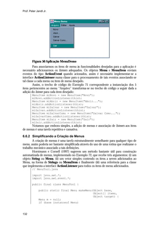 Prof. Peter Jandl Jr.




        Figura 50 Aplicação MenuDemo
         Para associarmos os itens de menu às funcionalidades desejadas para a aplicação é
necessário adicionarmos os listeners adequados. Os objetos Menu e MenuItem enviam
eventos do tipo ActionEvent quando acionados, assim é necessário implementar-se a
interface ActionListener numa classe para o processamento de tais eventos associando-se
tal classe a cada menu ou item de menu desejado.
         Assim, o trecho de código do Exemplo 71 correspondente a instanciação dos 5
itens pertencentes ao menu “Arquivo” transforma-se no trecho de código a seguir dada a
adição do listener para cada item desejado:
        MenuItem miNovo = new MenuItem("Novo");
        miNovo.addActionListener(this);
        MenuItem miAbrir = new MenuItem("Abrir...");
        miAbrir.addActionListener(this);
        MenuItem miSalvar = new MenuItem("Salvar");
        miSalvar.addActionListener(this);
        MenuItem miSalvarComo = new MenuItem("Salvar Como...");
        miSalvarComo.addActionListener(this);
        MenuItem miSair = new MenuItem("Sair");
        miSair.addActionListener(this);
      Notamos que embora simples, a adição de menus e associação de listeners aos itens
de menus é uma tarefa repetitiva e cansativa.

6.6.2 Simplificando a Criação de Menus
        A criação de menus é uma tarefa estruturalmente semelhante para qualquer tipo de
menu, assim poderia ser bastante simplificada através do uso de uma rotina que realizasse o
trabalho mecânico associado a tais definições.
        Horstmann e Cornell (1997) sugerem um método bastante útil para construção
automatizada de menus, implementado no Exemplo 72, que recebe três argumentos: (i) um
objeto String ou Menu, (ii) um vetor simples contendo os itens a serem adicionados ao
Menu, na forma de Strings ou MenuItem e finalmente (iii) uma referência para a classe
que implementa a interface ActionListener para todos os itens de menu adicionados.
        // MenuTool.java

        import java.awt.*;
        import java.awt.event.*;

        public final class MenuTool {

              public static final Menu makeMenu(Object base,
                                                Object[] items,
                                                Object target) {
              Menu m = null;
              if (base instanceof Menu)



132
 