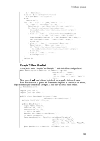 Introdução ao Java


                 m = (Menu)base;
               else if (base instanceof String)
                 m = new Menu((String)base);
               else
                 return null;
               for (int i = 0; i < items.length; i++) {
                 if (items[i] instanceof String) {
                   MenuItem mi = new MenuItem((String)items[i]);
                   if (target instanceof ActionListener)
                     mi.addActionListener((ActionListener)target);
                     m.add(mi);
                   } else if (items[i] instanceof CheckboxMenuItem
                              && target instanceof ItemListener) {
                     CheckboxMenuItem cmi = (CheckboxMenuItem)items[i];
                     cmi.addItemListener((ItemListener)target);
                     m.add(cmi);
                   } else if (items[i] instanceof MenuItem) {
                     MenuItem mi = (MenuItem)items[i];
                     if (target instanceof ActionListener)
                       mi.addActionListener((ActionListener)target);
                     m.add(mi);
                   } else if (items[i] == null)
                     m.addSeparator();
               }
               return m;
           }
       }
       Exemplo 72 Classe MenuTool
       A criação do menu “Arquivo” do Exemplo 71 seria reduzida ao código abaixo:
       Menu menuArquivo = MenuTool.makeMenu("Arquivo",
                                       new Object[] {"Novo",
                                       "Abrir...", "Salvar",
                                       "Salvar Como...", null, "Sair"},
                                       this);
        Note o uso de null para indicar a inclusão de um separador de itens de menu.
        Para demostrarmos o quanto tal ferramenta simplifica a construção de menus,
segue a modificação completa do Exemplo 71 para fazer uso desta classe auxiliar.
       // MenuDemo2.java

       import java.awt.*;
       import java.awt.event.*;

       public class MenuDemo2 extends Frame
                              implements ActionListener {
         private TextField tfStatus;

           public MenuDemo2() {
             super("Menu Demo2");
             setSize(300, 100);
             setLocation(50, 50);
             // barra de menu
             MenuBar barraMenu = new MenuBar();
             // menus suspensos
             Menu menuArquivo = MenuTool.makeMenu("Arquivo",
                                         new Object[] {"Novo",
                                         "Abrir...", "Salvar",
                                         "Salvar Como...", null, "Sair"},
                                         this);
             Menu menuEditar = MenuTool.makeMenu("Editar",



                                                                                    133
 