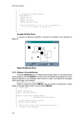 Prof. Peter Jandl Jr.


            }

            // InnerClass (Classe Interna)
            class BoxInfo {
              public int x;
              public int y;
              public int size;
              public boolean solid;

                public BoxInfo(int a, int b, int c, boolean d) {
                  x = a; y = b; size = c; solid = d;
                }
            }
        }
        Exemplo 76 Classe Boxes
        A execução da aplicação possibilita a obtenção de resultados como ilustrados na
Figura 56.




        Figura 56 Aplicação Boxes

7.2.3 Elipses e Circunferências
        O método drawOval pode ser utilizado para desenhar elipses ou circunferências de
forma análoga ao método drawRect, ou seja, através da definição da localização do vértice
superior esquerdo (x, y) do retângulo onde se inscreve a elipse e da definição de sua largura
width e altura height, como indicado:
        g.drawOval(x, y, width, height);
         Dispõe-se também do método fillOval, capaz de produzir circunferências e elipses
sólidas. O exemplo abaixo mostra o uso do método fillOval.
        // Ovals.java

        import java.awt.*;
        import java.awt.event.*;

        public class Ovals extends Frame
                           implements ActionListener {

            private Button bStart, bClear;
            private Point coord[];

            public static final void main(String args[]) {
              Ovals b = new Ovals();



144
 
