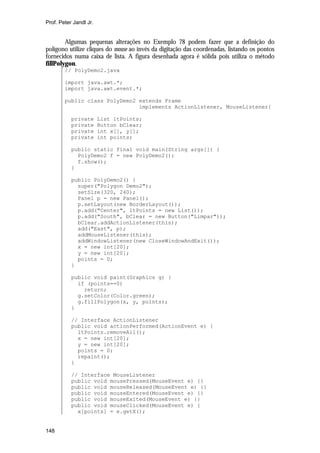 Prof. Peter Jandl Jr.


        Algumas pequenas alterações no Exemplo 78 podem fazer que a definição do
polígono utilize cliques do mouse ao invés da digitação das coordenadas, listando os pontos
fornecidos numa caixa de lista. A figura desenhada agora é sólida pois utiliza o método
fillPolygon.
        // PolyDemo2.java

        import java.awt.*;
        import java.awt.event.*;

        public class PolyDemo2 extends Frame
                               implements ActionListener, MouseListener{

           private      List ltPoints;
           private      Button bClear;
           private      int x[], y[];
           private      int points;

           public static final void main(String args[]) {
             PolyDemo2 f = new PolyDemo2();
             f.show();
           }

           public PolyDemo2() {
             super("Polygon Demo2");
             setSize(320, 240);
             Panel p = new Panel();
             p.setLayout(new BorderLayout());
             p.add("Center", ltPoints = new List());
             p.add("South", bClear = new Button("Limpar"));
             bClear.addActionListener(this);
             add("East", p);
             addMouseListener(this);
             addWindowListener(new CloseWindowAndExit());
             x = new int[20];
             y = new int[20];
             points = 0;
           }

           public void paint(Graphics g) {
             if (points==0)
               return;
             g.setColor(Color.green);
             g.fillPolygon(x, y, points);
           }

           // Interface ActionListener
           public void actionPerformed(ActionEvent e) {
             ltPoints.removeAll();
             x = new int[20];
             y = new int[20];
             points = 0;
             repaint();
           }

           // Interface MouseListener
           public void mousePressed(MouseEvent e) {}
           public void mouseReleased(MouseEvent e) {}
           public void mouseEntered(MouseEvent e) {}
           public void mouseExited(MouseEvent e) {}
           public void mouseClicked(MouseEvent e) {
             x[points] = e.getX();


148
 