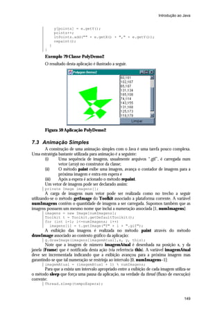 Introdução ao Java


               y[points] = e.getY();
               points++;
               ltPoints.add("" + e.getX() + "," + e.getY());
               repaint();
           }
       }
       Exemplo 79 Classe PolyDemo2
       O resultado desta aplicação é ilustrado a seguir.




       Figura 59 Aplicação PolyDemo2

7.3 Animação Simples
      A construção de uma animação simples com o Java é uma tarefa pouco complexa.
Uma estratégia bastante utilizada para animação é a seguinte:
      (i)      Uma sequência de imagens, usualmente arquivos “.gif”, é carregada num
               vetor (array) no construtor da classe;
      (ii)     O método paint exibe uma imagem, avança o contador de imagens para a
               próxima imagem e entra em espera e
      (iii)    Após a espera é acionado o método repaint.
      Um vetor de imagens pode ser declarado assim:
       private Image imagens[];
        A carga de imagens num vetor pode ser realizada como no trecho a seguir
utilizando-se o método getImage do Toolkit associado a plataforma corrente. A variável
numImagens contêm o quantidade de imagens a ser carregada. Supomos também que as
imagens possuem um mesmo nome que inclui a numeração associada [1, numImagens]:
       imagens = new Image[numImagens];
       Toolkit t = Toolkit.getDefaultToolkit();
       for (int i=1; i<=numImagens; i++)
         imagens[i] = t.getImage("T" + i + ".gif");
      A exibição das imagens é realizada no método paint através do método
drawImage associado ao contexto gráfico da aplicação:
       g.drawImage(imagens[imagemAtual],x, y, this);
        Note que a imagem de número imagemAtual é desenhada na posição x, y da
janela (Frame) que é notificada desta ação (via referência this). A variável imagemAtual
deve ser incrementada indicando que a exibição avançou para a próxima imagem mas
garantindo-se que tal numeração se restrinja ao intervalo [0, numImagens–1]:
       imagemAtual = (imagemAtual + 1) % numImagens;
       Para que a exista um intervalo apropriado entre a exibição de cada imagem utiliza-se
o método sleep que força uma pausa da aplicação, na verdade da thread (fluxo de execução)
corrente:
       Thread.sleep(tempoEspera);


                                                                                       149
 