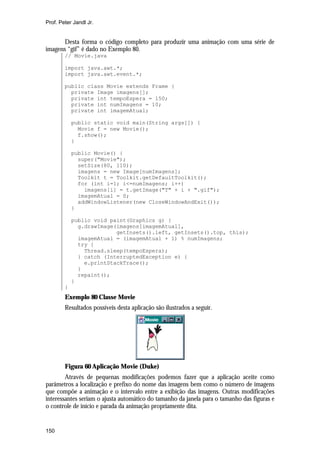 Prof. Peter Jandl Jr.


       Desta forma o código completo para produzir uma animação com uma série de
imagens “gif” é dado no Exemplo 80.
        // Movie.java

        import java.awt.*;
        import java.awt.event.*;

        public class Movie extends Frame {
          private Image imagens[];
          private int tempoEspera = 150;
          private int numImagens = 10;
          private int imagemAtual;

            public static void main(String args[]) {
              Movie f = new Movie();
              f.show();
            }

            public Movie() {
              super("Movie");
              setSize(80, 110);
              imagens = new Image[numImagens];
              Toolkit t = Toolkit.getDefaultToolkit();
              for (int i=1; i<=numImagens; i++)
                imagens[i] = t.getImage("T" + i + ".gif");
              imagemAtual = 0;
              addWindowListener(new CloseWindowAndExit());
            }

            public void paint(Graphics g) {
              g.drawImage(imagens[imagemAtual],
                          getInsets().left, getInsets().top, this);
              imagemAtual = (imagemAtual + 1) % numImagens;
              try {
                Thread.sleep(tempoEspera);
              } catch (InterruptedException e) {
                e.printStackTrace();
              }
              repaint();
            }
        }
        Exemplo 80 Classe Movie
        Resultados possíveis desta aplicação são ilustrados a seguir.




        Figura 60 Aplicação Movie (Duke)
        Através de pequenas modificações podemos fazer que a aplicação aceite como
parâmetros a localização e prefixo do nome das imagens bem como o número de imagens
que compõe a animação e o intervalo entre a exibição das imagens. Outras modificações
interessantes seriam o ajusta automático do tamanho da janela para o tamanho das figuras e
o controle de início e parada da animação propriamente dita.


150
 