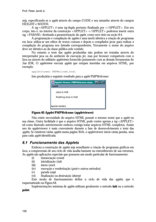 Prof. Peter Jandl Jr.


seja, especificando-se a applet através do campo CODE e seu tamanho através do campos
HEIGHT e WIDTH.
        A tag <APPLET> é uma tag dupla portanto finalizada por </APPLET>. Em seu
corpo, isto é, no interior da construção <APPLET> </APPLET> podemos inserir outra
tag, <PARAM> destinada a parametrização da applet, como será visto na seção 8.4.
        A programação e compilação de applets é uma tarefa idêntica a criação de programas
em Java: utiliza-se um editor de textos comum e depois o compilador javac para realizar a
compilação do programa nos bytecodes correspondentes. Novamente o nome do arquivo
deve ser idêntico ao da classe pública nele contido.
        No entanto o teste das applets produzidas não podem ser testadas através do
interpretador java ou do ambiente de execução jre, mas por browser compatíveis com o
Java ou através do utilitário appletviewer fornecido juntamente com as demais ferramentas do
Sun JDK. O appletviewer executa applets que estejam inseridas em arquivos HTML, por
exemplo:
        appletviewer PMPWelcome.html
        Isto produziria o seguinte resultado para a applet PMPWelcome:




        Figura 63 Applet PMPWelcome (appletviewer)
         Não existe necessidade do arquivo HTML possuir o mesmo nome que a applet ou
sua classe. Outra facilidade é que o arquivo HTML pode conter apenas a tag <APPLET>
tal como ilustrado anteriormente embora consiga tratar arquivos HTML completos. Assim
uso do appletviewer é mais conveniente durante a fase de desenvolvimento e teste das
applets. Se existirem várias applets numa página Web, o appletviewer inicia várias janelas, uma
para cada applet identificada.

8.1 Funcionamento das Applets
        Embora a construção de applets seja semelhante a criação de programas gráficos em
Java, a compreensão de seu ciclo de vida auxilia bastante no entendimento de sua estrutura.
As applets são aplicações especiais que possuem um modo particular de funcionamento:
        (i)     instanciação (create)
        (ii)    inicialização (init)
        (iii)   início (start)
        (iv)    execução e renderização (paint e outros métodos)
        (v)     parada (stop)
        (vi)    finalização ou destruição (destroy)
        Este modo de funcionamento define o ciclo de vida das applets, que é
esquematizado na Figura 64.
        Implementações mínimas de applets utilizam geralmente o método init ou o método
paint.




156
 