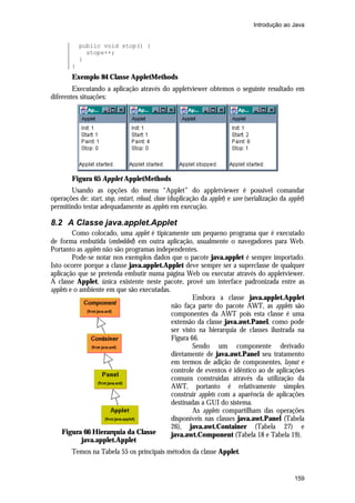 Introdução ao Java


            public void stop() {
              stops++;
            }
        }
        Exemplo 84 Classe AppletMethods
        Executando a aplicação através do appletviewer obtemos o seguinte resultado em
diferentes situações:




        Figura 65 Applet AppletMethods
       Usando as opções do menu “Applet” do appletviewer é possível comandar
operações de: start, stop, restart, reload, clone (duplicação da applet) e save (serialização da applet)
permitindo testar adequadamente as applets em execução.

8.2 A Classe java.applet.Applet
         Como colocado, uma applet é tipicamente um pequeno programa que é executado
de forma embutida (embedded) em outra aplicação, usualmente o navegadores para Web.
Portanto as applets não são programas independentes.
         Pode-se notar nos exemplos dados que o pacote java.applet é sempre importado.
Isto ocorre porque a classe java.applet.Applet deve sempre ser a superclasse de qualquer
aplicação que se pretenda embutir numa página Web ou executar através do appletviewer.
A classe Applet, única existente neste pacote, provê um interface padronizada entre as
applets e o ambiente em que são executadas.
                                                    Embora a classe java.applet.Applet
                                            não faça parte do pacote AWT, as applets são
                                            componentes da AWT pois esta classe é uma
                                            extensão da classe java.awt.Panel, como pode
                                            ser visto na hierarquia de classes ilustrada na
                                            Figura 66.
                                                    Sendo um componente derivado
                                            diretamente de java.awt.Panel seu tratamento
                                            em termos de adição de componentes, layout e
                                            controle de eventos é idêntico ao de aplicações
                                            comuns construídas através da utilização da
                                            AWT, portanto é relativamente simples
                                            construir applets com a aparência de aplicações
                                            destinadas a GUI do sistema.
                                                    As applets compartilham das operações
                                            disponíveis nas classes java.awt.Panel (Tabela
                                            26), java.awt.Container (Tabela 27) e
    Figura 66 Hierarquia da Classe          java.awt.Component (Tabela 18 e Tabela 19).
             java.applet.Applet
        Temos na Tabela 55 os principais métodos da classe Applet.


                                                                                                   159
 