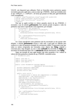 Prof. Peter Jandl Jr.


VALUE, está disponível para utilização. Pode ser fornecidos tantos parâmetros quanto
necessários para uma applet, isto é, uma ou mais tags <PARAM>, desde que incluídas entre
as tags <APPLET> e </APPLET>, de forma que possam ser lidas pela applet identificada
como exemplificado:
        <applet code="Parametros.class" height=100 width=100>
        <param name="corFundo" value="7C7C7C">
        <param name="valorInicial" value="6">
        </applet>
       Para que as applets recebam os valores passados através da tag <PARAM> é
necessário o uso do método getParameter. Este método permite recuperar o valor do
parâmetro cujo nome é especificado como argumento, por exemplo:
        // processamento dos parametros
            String aux = getParameter("corFundo");
            if (aux!=null) {
              setBackground(new Color(Integer.parseInt(aux, 16)));
            }
            aux = getParameter("valorInicial");
            if (aux!=null) {
              tfEntrada.setText(aux);
            }
        Se o nome especificado como parâmetro não for encontrado ou não possuir valor
definido, o método getParameter retorna o valor null, o qual pode ser utilizado para
verificar se o valor do parâmetro desejado foi corretamente obtido. É importante notar que
todos os valores recuperados são retornados como objetos tipo String, exigindo a
conversão para o tipo desejado, no caso o valor corFundo foi convertido de String para
um inteiro em hexadecimal (base 16) e o valorInicial utilizado diretamente como String.
        Segue um exemplo de uma applet simples cujo único propósito é ler e utilizar os
valores dos dois parâmetros oriundos da tag <PARAM> mostrados acima.
        // Parametros.java

        import java.awt.*;
        import java.awt.event.*;
        import java.applet.*;

        public class Parametros extends Applet
                                implements ActionListener {
          private TextField tfEntrada;
          private TextField tfSaida;
          private Button bOk;

           public void init() {
             // instanciacao e adicao de componentes e listener
             add(tfEntrada = new TextField(15));
             add(tfSaida = new TextField(15));
             tfSaida.setEditable(false);
             add(bOk = new Button("Ok"));
             bOk.addActionListener(this);
             // processamento dos parametros
             String aux = getParameter("corFundo");
             if (aux!=null) {
               setBackground(new Color(Integer.parseInt(aux, 16)));
             }
             aux = getParameter("valorInicial");
             if (aux!=null) {
               tfEntrada.setText(aux);
             }
           }




166
 