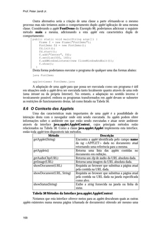 Prof. Peter Jandl Jr.


        Outra alternativa seria a criação de uma classe a parte efetuando-se o mesmo
processo mas não teríamos assim o comportamento duplo applet/aplicação de uma mesma
classe. Considerando a applet FontDemo do Exemplo 86, poderíamos adicionar o seguinte
método main a mesma, adicionando a esta applet esta característica dupla de
comportamento:
        public static void main(String args[]) {
            Frame f = new Frame("FontDemo");
            FontDemo fd = new FontDemo();
            fd.init();
            fd.start();
            f.add("Center", fd);
            f.setSize(500, 160);
            f.addWindowListener(new CloseWindowAndExit());
            f.show();
          }
        Desta forma poderíamos executar o programa de qualquer uma das formas abaixo:
        java FontDemo

        appletviewer FontDemo.java
         A adaptação de uma applet para que possa ser executada como um programa é útil
em situações onde a applet deva ser executada tanto localmente quanto através de uma rede
(uma intranet ou da própria Internet). No entanto, a adaptação no sentido inverso é
tecnicamente possível, embora os programas transformados em applet devam se submeter
as restrições de funcionamento destas, tal como listado na Tabela 56.

8.6 O Contexto das Applets
        Uma das características mais importantes de uma applet é a possibilidade de
interação desta com o navegador onde está sendo executada. As applets podem obter
informações sobre o ambiente em que estão sendo executadas e atuar neste ambiente
através da interface java.applet.AppletContext., cujos principais métodos estão
relacionados na Tabela 58. Como a classe java.applet.Applet implementa esta interface,
então toda applet tem disponíveis tais métodos.
                     Método                                   Descrição
        getApplet(String)                  Encontra a applet identificada pelo campo name
                                           da tag <APPLET> dada no documento atual
                                           retornando uma referência para a mesma.
        getApplets()                       Retorna uma lista das applets contidas no
                                           documento em exibição.
        getAudioClip(URL)                  Retorna um clip de áudio da URL absoluta dada.
        getImage(URL)                      Retorna uma imagem da URL absoluta dada.
        showDocument(URL)                  Requisita ao browser que substitua a página atual
                                           pela contida na URL dada.
        showDocument(URL, String)          Requisita ao browser que substitua a página atual
                                           pela contida na URL dada na janela especificada
                                           como alvo.
        showStatus(String)                 Exibe a string fornecida na janela ou linha de
                                           status.
        Tabela 58 Métodos da Interface java.applet.AppletContext
         Notamos que esta interface oferece meios para as applets descubram quais as outras
applets existentes numa mesma página (chamada de documento) obtendo até mesmo uma



168
 