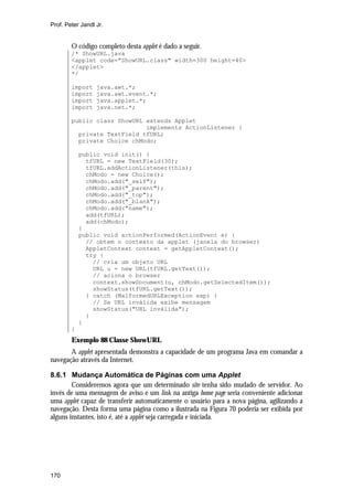 Prof. Peter Jandl Jr.


        O código completo desta applet é dado a seguir.
        /* ShowURL.java
        <applet code="ShowURL.class" width=300 height=40>
        </applet>
        */

        import    java.awt.*;
        import    java.awt.event.*;
        import    java.applet.*;
        import    java.net.*;

        public class ShowURL extends Applet
                             implements ActionListener {
          private TextField tfURL;
          private Choice chModo;

            public void init() {
              tfURL = new TextField(30);
              tfURL.addActionListener(this);
              chModo = new Choice();
              chModo.add("_self");
              chModo.add("_parent");
              chModo.add("_top");
              chModo.add("_blank");
              chModo.add("name");
              add(tfURL);
              add(chModo);
            }
            public void actionPerformed(ActionEvent e) {
              // obtem o contexto da applet (janela do browser)
              AppletContext context = getAppletContext();
              try {
                // cria um objeto URL
                URL u = new URL(tfURL.getText());
                // aciona o browser
                context.showDocument(u, chModo.getSelectedItem());
                showStatus(tfURL.getText());
              } catch (MalformedURLException exp) {
                // Se URL inválida exibe mensagem
                showStatus("URL inválida");
              }
            }
        }
        Exemplo 88 Classe ShowURL
       A applet apresentada demonstra a capacidade de um programa Java em comandar a
navegação através da Internet.

8.6.1 Mudança Automática de Páginas com uma Applet
        Consideremos agora que um determinado site tenha sido mudado de servidor. Ao
invés de uma mensagem de aviso e um link na antiga home page seria conveniente adicionar
uma applet capaz de transferir automaticamente o usuário para a nova página, agilizando a
navegação. Desta forma uma página como a ilustrada na Figura 70 poderia ser exibida por
alguns instantes, isto é, até a applet seja carregada e iniciada.




170
 