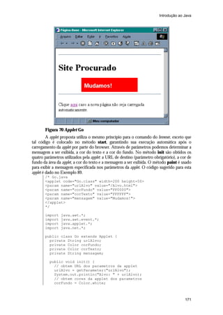 Introdução ao Java




       Figura 70 Applet Go
         A applet proposta utiliza o mesmo princípio para o comando do browser, exceto que
tal código é colocado no método start, garantindo sua execução automática após o
carregamento da applet por parte do browser. Através de parâmetros podemos determinar a
mensagem a ser exibida, a cor do texto e a cor do fundo. No método init são obtidos os
quatro parâmetros utilizados pela applet: a URL de destino (parâmetro obrigatório), a cor de
fundo da área da applet, a cor do texto e a mensagem a ser exibida. O método paint é usado
para exibir a mensagem especificada nos parâmetros da applet. O código sugerido para esta
applet é dado no Exemplo 89.
       /* Go.java
       <applet code="Go.class" width=200 height=50>
       <param name="urlAlvo" value="/Alvo.html">
       <param name="corFundo" value="FF0000">
       <param name="corTexto" value="FFFFFF">
       <param name="mensagem" value="Mudamos!">
       </applet>
       */

       import   java.awt.*;
       import   java.awt.event.*;
       import   java.applet.*;
       import   java.net.*;

       public class Go extends Applet {
         private String urlAlvo;
         private Color corFundo;
         private Color corTexto;
         private String mensagem;

          public void init() {
            // obtem URL dos parametros da applet
            urlAlvo = getParameter("urlAlvo");
            System.out.println("Alvo: " + urlAlvo);
            // obtem cores da applet dos parametros
            corFundo = Color.white;



                                                                                        171
 