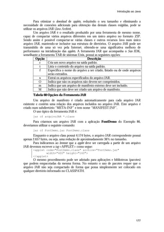 Introdução ao Java


         Para otimizar o download de applets, reduzindo o seu tamanho e eliminando a
necessidade de conexões adicionais para obtenção das demais classes exigidas, pode se
utilizar os arquivos JAR (Java Archive).
         Um arquivo JAR é o resultado produzido por uma ferramenta de mesmo nome,
capaz de compactar vários arquivos diferentes em um único arquivo no formato ZIP.
Sendo assim é possível compactar-se várias classes e outros recursos Java num único
arquivo JAR, mantendo-se inclusive sua estrutura de diretórios. O arquivo JAR pode ser
transmitido de uma só vez pela Internet, obtendo-se uma significativa melhora de
performance na inicialização das applets. A ferramenta JAR que acompanha o Sun JDK,
semelhante a ferramenta TAR de sistemas Unix, possui as seguintes opções:
           Opção                                   Descrição
              c     Cria um novo arquivo na saída padrão.
              t     Lista o conteúdo do arquivo na saída padrão.
              f     Especifica o nome do arquivo a ser criado, listado ou de onde arquivos
                    serão extraídos.
              x     Extrai os arquivos especificados do arquivo JAR.
              O     Indica que não os arquivos não devem ser comprimidos.
              m     Indica que um arquivo de manifesto externo deve ser incluído.
              M     Indica que não deve ser criado um arquivo de manifesto.
       Tabela 60 Opções da Ferramenta JAR
        Um arquivo de manifesto é criado automaticamente para cada arquivo JAR
existente e contêm uma relação dos arquivos incluídos no arquivo JAR. Este arquivo é
criado num subdiretório “META-INF” e tem nome “MANIFEST.INF”.
        O uso típico da ferramenta JAR é:
       jar cf arquivoJAR *.class
       Para criarmos um arquivo JAR com a aplicação FontDemo do Exemplo 86,
deveríamos utilizar o seguinte comando:
       jar cf FontDemo.jar FontDemo.class
       Enquanto o arquivo class possui 4.174 bytes, o arquivo JAR correspondente possui
apenas 2.657 bytes, ou seja, uma redução de aproximadamente 36% no tamanho.
       Para indicarmos ao browser que a applet deve ser carregada a partir de um arquivo
JAR devemos escrever a tag <APPLET> como segue:
       <applet code="FontDemo.class" archive="FontDemo.jar"
               width="400" height="160">
       </applet>
       O mesmo procedimento pode ser adotado para aplicações e bibliotecas (pacotes)
que podem empacotadas da mesma forma. No entanto o uso de pacotes requer que o
arquivo JAR não seja compactado de forma que possa simplesmente ser colocado em
qualquer diretório informado no CLASSPATH.




                                                                                      177
 