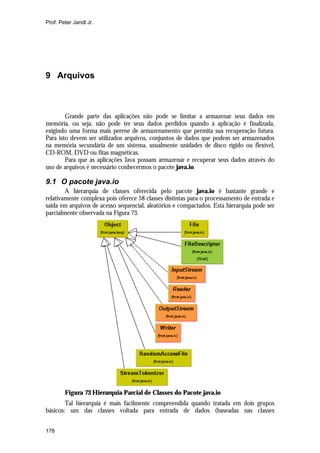 Prof. Peter Jandl Jr.




9 Arquivos



        Grande parte das aplicações não pode se limitar a armazenar seus dados em
memória, ou seja, não pode ter seus dados perdidos quando á aplicação é finalizada,
exigindo uma forma mais perene de armazenamento que permita sua recuperação futura.
Para isto devem ser utilizados arquivos, conjuntos de dados que podem ser armazenados
na memória secundária de um sistema, usualmente unidades de disco rígido ou flexível,
CD-ROM, DVD ou fitas magnéticas.
        Para que as aplicações Java possam armazenar e recuperar seus dados através do
uso de arquivos é necessário conhecermos o pacote java.io.

9.1 O pacote java.io
        A hierarquia de classes oferecida pelo pacote java.io é bastante grande e
relativamente complexa pois oferece 58 classes distintas para o processamento de entrada e
saída em arquivos de acesso sequencial, aleatórios e compactados. Esta hierarquia pode ser
parcialmente observada na Figura 73.




        Figura 73 Hierarquia Parcial de Classes do Pacote java.io
        Tal hierarquia é mais facilmente compreendida quando tratada em dois grupos
básicos: um das classes voltada para entrada de dados (baseadas nas classes


178
 