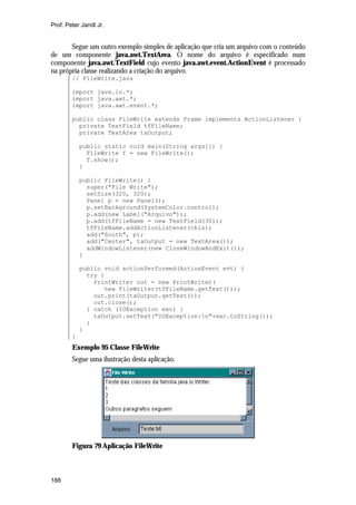 Prof. Peter Jandl Jr.


       Segue um outro exemplo simples de aplicação que cria um arquivo com o conteúdo
de um componente java.awt.TextArea. O nome do arquivo é especificado num
componente java.awt.TextField cujo evento java.awt.event.ActionEvent é processado
na própria classe realizando a criação do arquivo.
        // FileWrite.java

        import java.io.*;
        import java.awt.*;
        import java.awt.event.*;

        public class FileWrite extends Frame implements ActionListener {
          private TextField tfFileName;
          private TextArea taOutput;

            public static void main(String args[]) {
              FileWrite f = new FileWrite();
              f.show();
            }

            public FileWrite() {
              super("File Write");
              setSize(320, 320);
              Panel p = new Panel();
              p.setBackground(SystemColor.control);
              p.add(new Label("Arquivo"));
              p.add(tfFileName = new TextField(30));
              tfFileName.addActionListener(this);
              add("South", p);
              add("Center", taOutput = new TextArea());
              addWindowListener(new CloseWindowAndExit());
            }

            public void actionPerformed(ActionEvent evt) {
              try {
                PrintWriter out = new PrintWriter(
                   new FileWriter(tfFileName.getText()));
                out.print(taOutput.getText());
                out.close();
              } catch (IOException exc) {
                taOutput.setText("IOException:n"+exc.toString());
              }
            }
        }
        Exemplo 95 Classe FileWrite
        Segue uma ilustração desta aplicação.




        Figura 79 Aplicação FileWrite



188
 