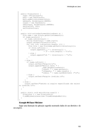 Introdução ao Java



           public FileLister() {
             super ("FileLister");
             path = new TextField();
             path.addActionListener(this);
             add(path, BorderLayout.NORTH);
             output = new TextArea();
             add(output, BorderLayout.CENTER);
             setSize(320, 320);
             setVisible(true);
           }

         public void actionPerformed(ActionEvent e) {
           File name = new File(e.getActionCommand());
           if (name.exists()) {
             if (name.isDirectory()) {
               String directory[] = name.list();
               output.setText("Diretório:n");
               for (int i=0; i<directory.length; i++) {
                 File file = new File(name.getPath()+directory[i]);
                 if (file.isFile()) {
                   output.append("[_] " + directory[i] +
                                 " (" + file.length() + ")n");
                 } else {
                   output.append("[d] " + directory[i] + "n");
                 }
               }
             } else {
               if (name.isFile()) {
                 output.setText("Arquivo:n");
                 output.append("Absolut Path: " +
                                name.getAbsolutePath()+
                               "nPath: " + name.getPath()+
                               "nTamanho: " + name.length() +
                               "nData: " + name.lastModified() +"n");
               } else {
                 output.setText("Arquivo inválido.n");
               }
             }
           } else {
             output.setText("Caminho ou arquivo especificado não existe
       ou inválido.n");
           }
         }

           public static void main(String args[]) {
             FileLister f = new FileLister();
             f.addWindowListener(new CloseWindowAndExit());
           }
       }
       Exemplo 98 Classe FileLister
      Segue uma ilustração da aplicação sugerida mostrando dados de um diretório e de
um arquivo.




                                                                                 193
 