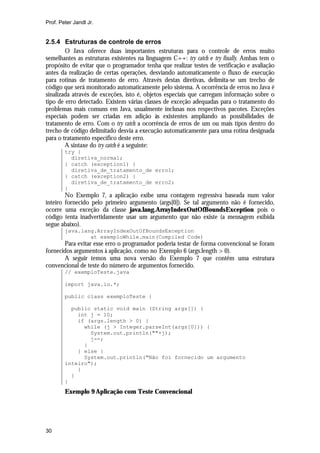 Prof. Peter Jandl Jr.


2.5.4 Estruturas de controle de erros
        O Java oferece duas importantes estruturas para o controle de erros muito
semelhantes as estruturas existentes na linguagem C++: try catch e try finally. Ambas tem o
propósito de evitar que o programador tenha que realizar testes de verificação e avaliação
antes da realização de certas operações, desviando automaticamente o fluxo de execução
para rotinas de tratamento de erro. Através destas diretivas, delimita-se um trecho de
código que será monitorado automaticamente pelo sistema. A ocorrência de erros no Java é
sinalizada através de exceções, isto é, objetos especiais que carregam informação sobre o
tipo de erro detectado. Existem várias classes de exceção adequadas para o tratamento do
problemas mais comuns em Java, usualmente inclusas nos respectivos pacotes. Exceções
especiais podem ser criadas em adição às existentes ampliando as possibilidades de
tratamento de erro. Com o try catch a ocorrência de erros de um ou mais tipos dentro do
trecho de código delimitado desvia a execução automaticamente para uma rotina designada
para o tratamento específico deste erro.
        A sintaxe do try catch é a seguinte:
        try {
          diretiva_normal;
        } catch (exception1) {
          diretiva_de_tratamento_de erro1;
        } catch (exception2) {
          diretiva_de_tratamento_de erro2;
        }
        No Exemplo 7, a aplicação exibe uma contagem regressiva baseada num valor
inteiro fornecido pelo primeiro argumento (args[0]). Se tal argumento não é fornecido,
ocorre uma exceção da classe java.lang.ArrayIndexOutOfBoundsException pois o
código tenta inadvertidamente usar um argumento que não existe (a mensagem exibida
segue abaixo).
        java.lang.ArrayIndexOutOfBoundsException
                at exemploWhile.main(Compiled Code)
       Para evitar esse erro o programador poderia testar de forma convencional se foram
fornecidos argumentos à aplicação, como no Exemplo 6 (args.length > 0).
       A seguir temos uma nova versão do Exemplo 7 que contêm uma estrutura
convencional de teste do número de argumentos fornecido.
        // exemploTeste.java

        import java.io.*;

        public class exemploTeste {

          public static void main (String args[]) {
            int j = 10;
            if (args.length > 0) {
              while (j > Integer.parseInt(args[0])) {
                System.out.println(""+j);
                j--;
              }
            } else {
              System.out.println("Não foi fornecido um argumento
        inteiro");
            }
          }
        }
        Exemplo 9 Aplicação com Teste Convencional




30
 