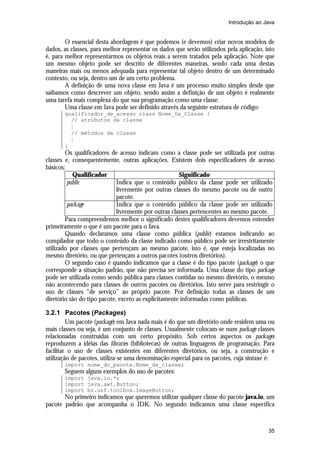 Introdução ao Java


        O essencial desta abordagem é que podemos (e devemos) criar novos modelos de
dados, as classes, para melhor representar os dados que serão utilizados pela aplicação, isto
é, para melhor representarmos os objetos reais a serem tratados pela aplicação. Note que
um mesmo objeto pode ser descrito de diferentes maneiras, sendo cada uma destas
maneiras mais ou menos adequada para representar tal objeto dentro de um determinado
contexto, ou seja, dentro um de um certo problema.
        A definição de uma nova classe em Java é um processo muito simples desde que
saibamos como descrever um objeto, sendo assim a definição de um objeto é realmente
uma tarefa mais complexa do que sua programação como uma classe.
        Uma classe em Java pode ser definido através da seguinte estrutura de código:
       qualificador_de_acesso class Nome_Da_Classe {
         // atributos da classe
         M
         // métodos da classe
         M
       }
        Os qualificadores de acesso indicam como a classe pode ser utilizada por outras
classes e, consequentemente, outras aplicações. Existem dois especificadores de acesso
básicos:
           Qualificador                               Significado
         public              Indica que o conteúdo público da classe pode ser utilizado
                             livremente por outras classes do mesmo pacote ou de outro
                             pacote.
         package             Indica que o conteúdo público da classe pode ser utilizado
                             livremente por outras classes pertencentes ao mesmo pacote.
        Para compreendemos melhor o significado destes qualificadores devemos entender
primeiramente o que é um pacote para o Java.
        Quando declaramos uma classe como pública (public) estamos indicando ao
compilador que todo o conteúdo da classe indicado como público pode ser irrestritamente
utilizado por classes que pertençam ao mesmo pacote, isto é, que esteja localizadas no
mesmo diretório, ou que pertençam a outros pacotes (outros diretórios).
        O segundo caso é quando indicamos que a classe é do tipo pacote (package) o que
corresponde a situação padrão, que não precisa ser informada. Uma classe do tipo package
pode ser utilizada como sendo pública para classes contidas no mesmo diretório, o mesmo
não acontecendo para classes de outros pacotes ou diretórios. Isto serve para restringir o
uso de classes “de serviço” ao próprio pacote. Por definição todas as classes de um
diretório são do tipo pacote, exceto as explicitamente informadas como públicas.

3.2.1 Pacotes (Packages)
         Um pacote (package) em Java nada mais é do que um diretório onde residem uma ou
mais classes ou seja, é um conjunto de classes. Usualmente colocam-se num package classes
relacionadas construídas com um certo propósito. Sob certos aspectos os packages
reproduzem a idéias das libraries (bibliotecas) de outras linguagens de programação. Para
facilitar o uso de classes existentes em diferentes diretórios, ou seja, a construção e
utilização de pacotes, utiliza-se uma denominação especial para os pacotes, cuja sintaxe é:
       import nome_do_pacote.Nome_da_classe;
       Seguem alguns exemplos do uso de pacotes:
       import java.io.*;
       import java.awt.Button;
       import br.usf.toolbox.ImageButton;
       No primeiro indicamos que queremos utilizar qualquer classe do pacote java.io, um
pacote padrão que acompanha o JDK. No segundo indicamos uma classe específica



                                                                                          35
 