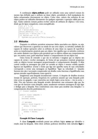Introdução ao Java


        A combinação objeto.atributo pode ser utilizada como uma variável comum do
mesmo tipo definido para o atributo na classe objeto, permitindo a fácil manipulação do
dados armazenados internamente no objeto. Como visto, valores dos atributos de um
objeto podem ser utilizados diretamente em qualquer expressão e operação válida para seu
tipo. Assim variáveis comuns podem receber valores de atributos de objetos e vice-versa,
desde que de tipos compatíveis, como exemplificado:
       int a = 7, b;
       bola1.cor = a;
       b = bola2.material;
       bola1.material = b – 2;
       bola2.cor = bola1.cor + 3;
       if (bola2.cor == 0)
         System.out.println(“Bola branca”);

3.5 Métodos
         Enquanto os atributos permitem armazenar dados associados aos objetos, ou seja,
valores que descrevem a aparência ou estado de um certo objeto, os métodos (methods) são
capazes de realizar operações sobre os atributos de uma classe ou capazes de especificar
ações ou transformações possíveis para um objeto. Isto significa que os métodos conferem
um caráter dinâmico aos objetos pois permitem que os objetos exibam um comportamento
que, em muitos casos, pode mimetizar (imitar) o comportamento de um objeto real.
         Outra forma de entender o que são os métodos é imaginar que os objetos são
capazes de enviar e receber mensagens, de forma tal que possamos construir programas
onde os objetos trocam mensagens proporcionando o comportamento desejado. A idéia
central contida na mensagem que pode ser enviada ao objeto é mesma contida quando
ligamos um liquidificar: acionar o botão que liga este aparelho numa de suas velocidades
corresponde a enviar uma mensagem ao liquidificar “ligue na velocidade x”. Quando
fazemos isto não é necessário compreender em detalhe como funciona o liquidificador mas
apenas entender superficialmente como operá-lo.
         Imaginemos uma lâmpada incandescente comum. A despeito de detalhes técnicos
(tensão de operação, potência, frequência etc.) podemos assumir que uma lâmpada pode
estar acesa ou apagada, o que caracteriza um estado lógico acesa (acesa = true ou acesa =
false). Nós não fazemos uma lâmpada acender diretamente mas acionamos algo que faz
com que ela funcione como desejado, assim, usualmente enviamos mensagens do tipo ligar
e desligar para a lâmpada. Para construirmos uma classe para modelar uma lâmpada e o
comportamento descrito poderíamos ter:
       // Classe Lampada

       public class Lampada {
         // atributos
         boolean acesa;

           // metodos
           public void ligar() {
             acesa = true;
           }
           public void desligar() {
             acesa = false;
           }
       }
       Exemplo 16 Classe Lampada
       A classe Lampada modelada possui um atributo lógico acesa que identifica o
estado atual da lâmpada. Além deste atributo podemos identificar dois métodos ligar e



                                                                                      41
 