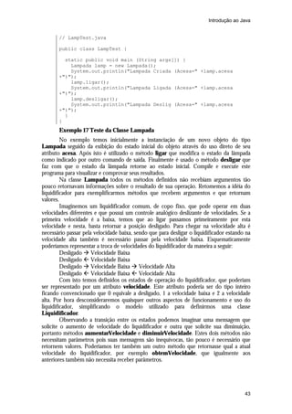 Introdução ao Java


       // LampTest.java

       public class LampTest {

         static public void main (String args[]) {
           Lampada lamp = new Lampada();
           System.out.println("Lampada Criada (Acesa=" +lamp.acesa
       +")");
           lamp.ligar();
           System.out.println("Lampada Ligada (Acesa=" +lamp.acesa
       +")");
           lamp.desligar();
           System.out.println("Lampada Deslig (Acesa=" +lamp.acesa
       +")");
         }
       }
       Exemplo 17 Teste da Classe Lampada
         No exemplo temos inicialmente a instanciação de um novo objeto do tipo
Lampada seguido da exibição do estado inicial do objeto através do uso direto de seu
atributo acesa. Após isto é utilizado o método ligar que modifica o estado da lâmpada
como indicado por outro comando de saída. Finalmente é usado o método desligar que
faz com que o estado da lâmpada retorne ao estado inicial. Compile e execute este
programa para visualizar e comprovar seus resultados.
         Na classe Lampada todos os métodos definidos não recebiam argumentos tão
pouco retornavam informações sobre o resultado de sua operação. Retomemos a idéia do
liquidificador para exemplificarmos métodos que recebem argumentos e que retornam
valores.
         Imaginemos um liquidificador comum, de copo fixo, que pode operar em duas
velocidades diferentes e que possui um controle analógico deslizante de velocidades. Se a
primeira velocidade é a baixa, temos que ao ligar passamos primeiramente por esta
velocidade e nesta, basta retornar a posição desligado. Para chegar na velocidade alta é
necessário passar pela velocidade baixa, sendo que para desligar o liquidificador estando na
velocidade alta também é necessário passar pela velocidade baixa. Esquematicamente
poderíamos representar a troca de velocidades do liquidificador da maneira a seguir:
         Desligado à Velocidade Baixa
         Desligado ß Velocidade Baixa
         Desligado à Velocidade Baixa à Velocidade Alta
         Desligado ß Velocidade Baixa ß Velocidade Alta
         Com isto temos definidos os estados de operação do liquidificador, que poderiam
ser representado por um atributo velocidade. Este atributo poderia ser do tipo inteiro
ficando convencionado que 0 equivale a desligado, 1 a velocidade baixa e 2 a velocidade
alta. Por hora desconsideraremos quaisquer outros aspectos de funcionamento e uso do
liquidificador, simplificando o modelo utilizado para definirmos uma classe
Liquidificador.
         Observando a transição entre os estados podemos imaginar uma mensagem que
solicite o aumento de velocidade do liquidificador e outra que solicite sua diminuição,
portanto métodos aumentarVelocidade e diminuirVelocidade. Estes dois métodos não
necessitam parâmetros pois suas mensagens são inequívocas, tão pouco é necessário que
retornem valores. Poderíamos ter também um outro método que retornasse qual a atual
velocidade do liquidificador, por exemplo obtemVelocidade, que igualmente aos
anteriores também não necessita receber parâmetros.




                                                                                         43
 