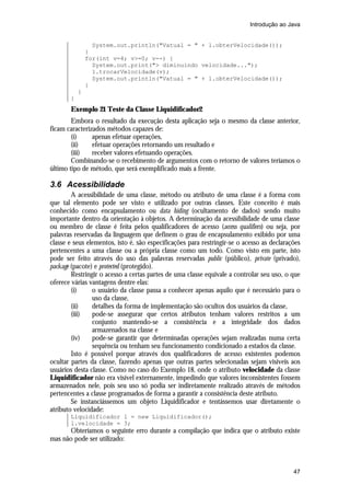 Introdução ao Java


                 System.out.println("Vatual = " + l.obterVelocidade());
               }
               for(int v=4; v>=0; v--) {
                 System.out.print("> diminuindo velocidade...");
                 l.trocarVelocidade(v);
                 System.out.println("Vatual = " + l.obterVelocidade());
               }
           }
       }
       Exemplo 21 Teste da Classe Liquidificador2
        Embora o resultado da execução desta aplicação seja o mesmo da classe anterior,
ficam caracterizados métodos capazes de:
        (i)     apenas efetuar operações,
        (ii)    efetuar operações retornando um resultado e
        (iii)   receber valores efetuando operações.
        Combinando-se o recebimento de argumentos com o retorno de valores teríamos o
último tipo de método, que será exemplificado mais a frente.

3.6 Acessibilidade
        A acessibilidade de uma classe, método ou atributo de uma classe é a forma com
que tal elemento pode ser visto e utilizado por outras classes. Este conceito é mais
conhecido como encapsulamento ou data hiding (ocultamento de dados) sendo muito
importante dentro da orientação à objetos. A determinação da acessibilidade de uma classe
ou membro de classe é feita pelos qualificadores de acesso (access qualifiers) ou seja, por
palavras reservadas da linguagem que definem o grau de encapsulamento exibido por uma
classe e seus elementos, isto é, são especificações para restringir-se o acesso as declarações
pertencentes a uma classe ou a própria classe como um todo. Como visto em parte, isto
pode ser feito através do uso das palavras reservadas public (público), private (privado),
package (pacote) e protected (protegido).
        Restringir o acesso a certas partes de uma classe equivale a controlar seu uso, o que
oferece várias vantagens dentre elas:
        (i)     o usuário da classe passa a conhecer apenas aquilo que é necessário para o
                uso da classe,
        (ii)    detalhes da forma de implementação são ocultos dos usuários da classe,
        (iii)   pode-se assegurar que certos atributos tenham valores restritos a um
                conjunto mantendo-se a consistência e a integridade dos dados
                armazenados na classe e
        (iv)    pode-se garantir que determinadas operações sejam realizadas numa certa
                sequência ou tenham seu funcionamento condicionado a estados da classe.
        Isto é possível porque através dos qualificadores de acesso existentes podemos
ocultar partes da classe, fazendo apenas que outras partes selecionadas sejam visíveis aos
usuários desta classe. Como no caso do Exemplo 18, onde o atributo velocidade da classe
Liquidificador não era visível externamente, impedindo que valores inconsistentes fossem
armazenados nele, pois seu uso só podia ser indiretamente realizado através de métodos
pertencentes a classe programados de forma a garantir a consistência deste atributo.
        Se instanciássemos um objeto Liquidificador e tentássemos usar diretamente o
atributo velocidade:
       Liquidificador l = new Liquidificador();
       l.velocidade = 3;
      Obteríamos o seguinte erro durante a compilação que indica que o atributo existe
mas não pode ser utilizado:



                                                                                           47
 