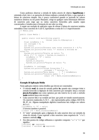 Introdução ao Java


        Como podemos observar a entrada de dados através de objetos InputStream é
orientada a byte, isto é, as operações de leitura realizam a entrada de bytes, o que equivale a
leitura de caracteres simples. Isto é pouco confortável quando se pretende ler valores
numéricos (inteiros ou em ponto flutuante), strings ou qualquer outra informação diferente
de caracteres pois exige que os vários caracteres fornecidos pelo usuário sejam
concatenados e testados para a formação de um valor ou string.
        A seguir um exemplo de aplicação capaz de efetuar a leitura de caracteres isolados
entendidos como conceitos de A até E, equivalentes a notas de 5 a 1 respectivamente:
       // Media.java

       public class Media {

         public static void main(String args[])
                                 throws java.io.IOException {
           float notaMedia = 0;
           int contagem = 0;
           int valor;
           System.out.println("Forneca como notas conceitos A - E.");
           System.out.println("Um traco '-' encerra a entrada de
       notas.");
           System.out.println("Digite um valor: ");
           while ('-' != (valor = System.in.read())) {
             notaMedia += 'F' - valor;
             contagem++;
             System.in.skip(2);
             System.out.println("Digite um valor: ");
           }
           notaMedia /= contagem;
           System.out.println("Foram fornecidos " +
                               contagem + " valores.");
           System.out.println("Nota media     = " + notaMedia);
           System.out.println("Conceito medio = " +
                               (char) (70 - Math.round(notaMedia)));
         }
       }
       Exemplo 33 Aplicação Média
       Nesta aplicação existem vários detalhes que devem ser comentados:
       • O método read, da stream de entrada padrão in, quando não consegue tratar a
          entrada fornecida (a digitação de dois caracteres por exemplo), lança a exceção
          java.io.Exception mas como optamos por não tratá-la via try catch, o método
          main também lança esta exceção.
       • Cada caractere lido é na verdade um byte, que pode ser tratado numericamente.
          Os caracteres maiúsculos A, B, C ... são representados pelos códigos ASCII 65,
          66, 67, etc. Alguma manipulação algébrica transforma tais códigos em valores
          de 5 a 1:
           notaMedia += 'F' - valor;
           O inverso também é possível:
           (char) (70 - Math.round(notaMedia))
       •   O “enter” pressionado após a digitação de cada caractere deve ser extraído da
           stream de entrada. Como equivale a dois caracteres (uma sequência de “rn”)
           usamos o método skip.
       •   Em dois pontos do código utilizamos o operador composto “+=” e “/=” que
           significa:
           variável op= expressão
           variável = variável op expressão



                                                                                            59
 