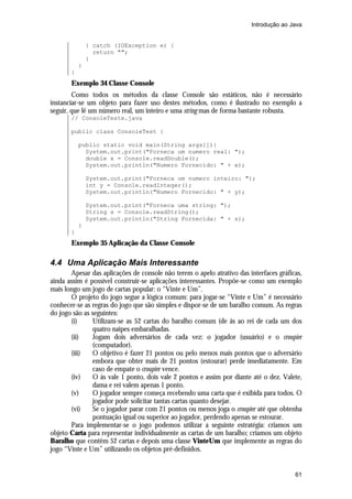 Introdução ao Java


               } catch (IOException e) {
                 return "";
               }
           }
       }
       Exemplo 34 Classe Console
        Como todos os métodos da classe Console são estáticos, não é necessário
instanciar-se um objeto para fazer uso destes métodos, como é ilustrado no exemplo a
seguir, que lê um número real, um inteiro e uma string mas de forma bastante robusta.
       // ConsoleTeste.java

       public class ConsoleTest {

           public static void main(String args[]){
             System.out.print("Forneca um numero real: ");
             double x = Console.readDouble();
             System.out.println("Numero Fornecido: " + x);

               System.out.print("Forneca um numero inteiro: ");
               int y = Console.readInteger();
               System.out.println("Numero Fornecido: " + y);

               System.out.print("Forneca uma string: ");
               String s = Console.readString();
               System.out.println("String Fornecida: " + s);
           }
       }
       Exemplo 35 Aplicação da Classe Console

4.4 Uma Aplicação Mais Interessante
       Apesar das aplicações de console não terem o apelo atrativo das interfaces gráficas,
ainda assim é possível construir-se aplicações interessantes. Propõe-se como um exemplo
mais longo um jogo de cartas popular: o “Vinte e Um”.
       O projeto do jogo segue a lógica comum: para jogar-se “Vinte e Um” é necessário
conhecer-se as regras do jogo que são simples e dispor-se de um baralho comum. As regras
do jogo são as seguintes:
       (i)     Utilizam-se as 52 cartas do baralho comum (de ás ao rei de cada um dos
               quatro naipes embaralhadas.
       (ii)    Jogam dois adversários de cada vez: o jogador (usuário) e o croupier
               (computador).
       (iii)   O objetivo é fazer 21 pontos ou pelo menos mais pontos que o adversário
               embora que obter mais de 21 pontos (estourar) perde imediatamente. Em
               caso de empate o croupier vence.
       (iv)    O ás vale 1 ponto, dois vale 2 pontos e assim por diante até o dez. Valete,
               dama e rei valem apenas 1 ponto.
       (v)     O jogador sempre começa recebendo uma carta que é exibida para todos. O
               jogador pode solicitar tantas cartas quanto desejar.
       (vi)    Se o jogador parar com 21 pontos ou menos joga o croupier até que obtenha
               pontuação igual ou superior ao jogador, perdendo apenas se estourar.
       Para implementar-se o jogo podemos utilizar a seguinte estratégia: criamos um
objeto Carta para representar individualmente as cartas de um baralho; criamos um objeto
Baralho que contêm 52 cartas e depois uma classe VinteUm que implemente as regras do
jogo “Vinte e Um” utilizando os objetos pré-definidos.


                                                                                        61
 