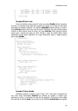 Introdução ao Java


                case OUROS:   tmp = tmp + " de ouros";   break;
                case ESPADAS: tmp = tmp + " de espadas"; break;
                case COPAS:   tmp = tmp + " de copas";   break;
               }
               return tmp;
           }
       }
       Exemplo 36 Classe Carta
        Como um baralho comum possui 52 cartas, uma classe Baralho deveria armazenar
52 cartas. O construtor desta classe deve garantir que existam as 13 cartas de cada naipe,
oferecendo um baralho ordenado. Um método embaralhar poderia misturar as cartas e
outro darCarta poderia retirar uma carta do monte. Finalmente um outro método poderia
verificar se ainda existem cartas no monte, tal como temCarta. Estas operações básicas
servem para a maioria dos jogos de cartas, ficando a cargo do usuário destas classes
implementar outras classes especificas ou o jogo diretamente. Segue o código proposto
para a classe Baralho.
       // Baralho.java

       public class Baralho {
         private Carta monte[];
         private int topo;

           public Baralho() {
             monte = new Carta[52];
             topo = 0;
             for (int n=1; n<5; n++)
               for (int v=1; v<14; v++) {
                 monte[topo++] = new Carta(n, v);
               }
           }

           public boolean temCarta() {
             return topo > 0;
           }

           public Carta darCarta() {
             Carta tmp = null;
             if (topo > 0)
               tmp = monte[--topo];
             return tmp;
           }

           public void embaralhar() {
             for(int c=0; c<52; c++) {
               int i = (int) Math.round(Math.random()*51);
               Carta tmp = monte[i];
               monte[i] = monte[c];
               monte[c] = tmp;
             }
           }
       }
       Exemplo 37 Classe Baralho
        Finalmente podemos construir o jogo “Vinte e Um”. Para tanto necessitamos de
uma outra classe denominada VinteUm que definirá um baralho e variáveis para
armazenar as cartas e a pontuação de cada um dos jogadores. Praticamente todo código
fica colocado no método main, com exceção de um chamado mostraCartas que imprime


                                                                                       63
 