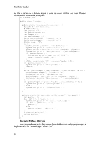 Prof. Peter Jandl Jr.


na tela as cartas que o jogador possui e soma os pontos obtidos com estas. Observe
atentamente a implementação sugerida.
        // VinteUm.java

        public class VinteUm {

            public static void main(String args[]) {
              Baralho b = new Baralho();
              b.embaralhar();
              int jogador = 0;
              int pontosJogador = 0;
              int comput = 0;
              int pontosComput = 0;
              Carta cartasJogador[] = new Carta[20];
              Carta cartasComput[] = new Carta[20];
              String resp = "N";
              do {
                cartasJogador[jogador++] = b.darCarta();
                System.out.println("nSuas cartas:");
                pontosJogador = mostraCartas(cartasJogador, jogador);
                System.out.println("Seus pontos = " + pontosJogador);
                if (pontosJogador < 21) {
                  System.out.println("Quer carta? (S|N)");
                  resp = Console.readString();
                }
              } while (resp.equals("S") && pontosJogador < 21);
              if (pontosJogador > 21){
                System.out.println("Voce perdeu!");
                return;
              }
              while (pontosComput < pontosJogador && pontosComput != 21) {
                cartasComput[comput++] = b.darCarta();
                System.out.println("nMinhas cartas:");
                pontosComput = mostraCartas(cartasComput, comput);
                System.out.println("Meus pontos = " + pontosComput);
              }
              if (pontosComput >= pontosJogador && pontosComput <= 21){
                System.out.println("nVoce perdeu!");
              } else {
                System.out.println("nVoce ganhou!");
              }
            }

            private static int mostraCartas(Carta mao[], int quant) {
              int pontos = 0;
              for (int i=0; i<quant; i++) {
                System.out.print(" " + mao[i].toString());
                if (mao[i].getValor() > 10)
                  pontos++;
                else
                  pontos += mao[i].getValor();
              }
              System.out.println();
              return pontos;
            }
        }
        Exemplo 38 Classe VinteUm
      A seguir uma ilustração do diagrama de classe obtido com o código proposto para a
implementação das classes do jogo “Vinte e Um”.


64
 