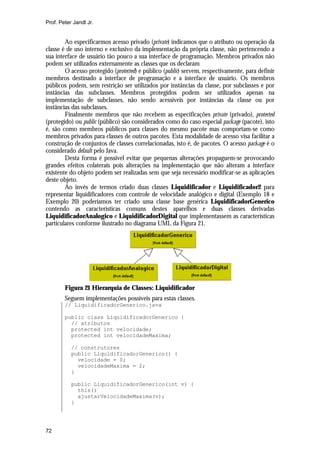 Prof. Peter Jandl Jr.


        Ao especificarmos acesso privado (private) indicamos que o atributo ou operação da
classe é de uso interno e exclusivo da implementação da própria classe, não pertencendo a
sua interface de usuário tão pouco a sua interface de programação. Membros privados não
podem ser utilizados externamente as classes que os declaram
        O acesso protegido (protected) e público (public) servem, respectivamente, para definir
membros destinado a interface de programação e a interface de usuário. Os membros
públicos podem, sem restrição ser utilizados por instâncias da classe, por subclasses e por
instâncias das subclasses. Membros protegidos podem ser utilizados apenas na
implementação de subclasses, não sendo acessíveis por instâncias da classe ou por
instâncias das subclasses.
        Finalmente membros que não recebem as especificações private (privado), protected
(protegido) ou public (público) são considerados como do caso especial package (pacote), isto
é, são como membros públicos para classes do mesmo pacote mas comportam-se como
membros privados para classes de outros pacotes. Esta modalidade de acesso visa facilitar a
construção de conjuntos de classes correlacionadas, isto é, de pacotes. O acesso package é o
considerado default pelo Java.
        Desta forma é possível evitar que pequenas alterações propaguem-se provocando
grandes efeitos colaterais pois alterações na implementação que não alteram a interface
existente do objeto podem ser realizadas sem que seja necessário modificar-se as aplicações
deste objeto.
        Ao invés de termos criado duas classes Liquidificador e Liquidificador2 para
representar liquidificadores com controle de velocidade analógico e digital (Exemplo 18 e
Exemplo 20) poderíamos ter criado uma classe base genérica LiquidificadorGenerico
contendo as características comuns destes aparelhos e duas classes derivadas
LiquidificadorAnalogico e LiquidificadorDigital que implementassem as características
particulares conforme ilustrado no diagrama UML da Figura 21.




        Figura 21 Hierarquia de Classes: Liquidificador
        Seguem implementações possíveis para estas classes.
        // LiquidificadorGenerico.java

        public class LiquidificadorGenerico {
          // atributos
          protected int velocidade;
          protected int velocidadeMaxima;

           // construtores
           public LiquidificadorGenerico() {
             velocidade = 0;
             velocidadeMaxima = 2;
           }

           public LiquidificadorGenerico(int v) {
             this()
             ajustarVelocidadeMaxima(v);
           }




72
 