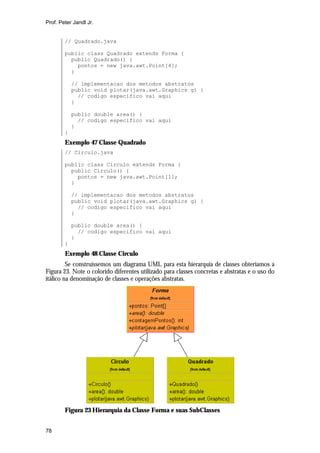 Prof. Peter Jandl Jr.


        // Quadrado.java

        public class Quadrado extends Forma {
          public Quadrado() {
            pontos = new java.awt.Point[4];
          }

            // implementacao dos metodos abstratos
            public void plotar(java.awt.Graphics g) {
              // codigo especifico vai aqui
            }

            public double area() {
              // codigo especifico vai aqui
            }
        }
        Exemplo 47 Classe Quadrado
        // Circulo.java

        public class Circulo extends Forma {
          public Circulo() {
            pontos = new java.awt.Point[1];
          }

            // implementacao dos metodos abstratos
            public void plotar(java.awt.Graphics g) {
              // codigo especifico vai aqui
            }

            public double area() {
              // codigo especifico vai aqui
            }
        }
        Exemplo 48 Classe Circulo
         Se construíssemos um diagrama UML para esta hierarquia de classes obteríamos a
Figura 23. Note o colorido diferentes utilizado para classes concretas e abstratas e o uso do
itálico na denominação de classes e operações abstratas.




        Figura 23 Hierarquia da Classe Forma e suas SubClasses


78
 