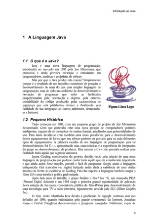 Introdução ao Java




1 A Linguagem Java




1.1 O que é o Java?
        Java é uma nova linguagem de programação,
introduzida no mercado em 1995 pela Sun Microsystems, que
provocou e ainda provoca excitação e entusiasmo em
programadores, analistas e projetistas de software.
        Mas por que o Java produz esta reação? Simplesmente
porque é o resultado de um trabalho consistente de pesquisa e
desenvolvimento de mais do que uma simples linguagem de
programação, mas de todo um ambiente de desenvolvimento e
execução de programas que exibe as facilidades
proporcionadas pela orientação à objetos, pela extrema
portabilidade do código produzido, pelas características de
segurança que esta plataforma oferece e finalmente pela            Figura 1 Java Logo
facilidade de sua integração ao outros ambientes, destacando-
se a Internet.

1.2 Pequeno Histórico
        Tudo começou em 1991, com um pequeno grupo de projeto da Sun Microsystems
denominado Green que pretendia criar uma nova geração de computadores portáteis
inteligentes, capazes de se comunicar de muitas formas, ampliando suas potencialidades de
uso. Para tanto decidiu-se criar também uma nova plataforma para o desenvolvimento
destes equipamentos de forma que seu software pudesse ser portado para os mais diferentes
tipos de equipamentos. A primeira escolha de um linguagem de programação para tal
desenvolvimento foi C++, aproveitando suas características e a experiência do integrantes
do grupo no desenvolvimento de produtos. Mas mesmo o C++ não permitia realizar com
facilidade tudo aquilo que o grupo visionava.
        James Gosling, coordenador do projeto, decidiu então pela criação de uma nova
linguagem de programação que pudesse conter tudo aquilo que era considerado importante
e que ainda assim fosse simples, portátil e fácil de programar. Surgiu assim a linguagem
interpretada Oak (carvalho em inglês) batizada assim dada a existência de uma destas
árvores em frente ao escritório de Gosling. Para dar suporte a linguagem também surgiu o
Green OS e uma interface gráfica padronizada.
        Após dois anos de trabalho o grupo finaliza o Star7 (ou *7), um avançado PDA
(Personal Digital Assistant) e em 1993 surge a primeira grande oportunidade de aplicação
desta solução da Sun numa concorrência pública da Time-Warner para desenvolvimento de
uma tecnologia para TV a cabo interativa, injustamente vencida pela SGI (Silicon Graphics
Inc.).
        O Oak, então rebatizado Java devido a problemas de copyright, continua sem uso
definido até 1994, quando estimulados pelo grande crescimento da Internet, Jonathan
Payne e Patrick Naughton desenvolveram o programa navegador WebRunner, capaz de


                                                                                        9
 