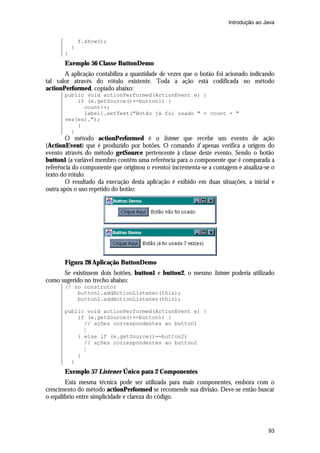 Introdução ao Java


               f.show();
           }
       }
       Exemplo 56 Classe ButtonDemo
       A aplicação contabiliza a quantidade de vezes que o botão foi acionado indicando
tal valor através do rótulo existente. Toda a ação está codificada no método
actionPerformed, copiado abaixo:
       public void actionPerformed(ActionEvent e) {
           if (e.getSource()==button1) {
             count++;
             label1.setText("Botão já foi usado " + count + "
       vez(es).");
           }
         }
        O método actionPerformed é o listener que recebe um evento de ação
(ActionEvent) que é produzido por botões. O comando if apenas verifica a origem do
evento através do método getSource pertencente à classe deste evento. Sendo o botão
button1 (a variável membro contêm uma referência para o componente que é comparada a
referência do componente que originou o evento) incrementa-se a contagem e atualiza-se o
texto do rótulo.
        O resultado da execução desta aplicação é exibido em duas situações, a inicial e
outra após o uso repetido do botão:




       Figura 28 Aplicação ButtonDemo
      Se existissem dois botões, button1 e button2, o mesmo listener poderia utilizado
como sugerido no trecho abaixo:
       // no construtor
           button1.addActionListener(this);
           button2.addActionListener(this);

       public void actionPerformed(ActionEvent e) {
           if (e.getSource()==button1) {
             // ações correspondentes ao button1
             M
           } else if (e.getSource()==button2)
             // ações correspondentes ao button2
             M
           }
         }
       Exemplo 57 Listener Único para 2 Componentes
        Esta mesma técnica pode ser utilizada para mais componentes, embora com o
crescimento do método actionPerformed se recomende sua divisão. Deve-se então buscar
o equilíbrio entre simplicidade e clareza do código.




                                                                                     93
 