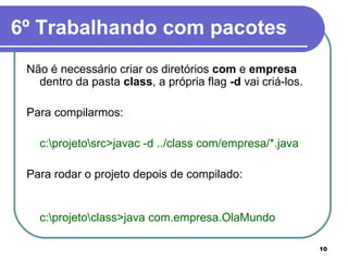 6º Trabalhando com pacotes Não é necessário criar os diretórios  com  e  empresa  dentro da pasta  class , a própria flag  -d  vai criá-los. Para compilarmos:  c:\projeto\src>javac -d ../class com/empresa/*.java Para rodar o projeto depois de compilado: c:\projeto\class>java com.empresa.OlaMundo 