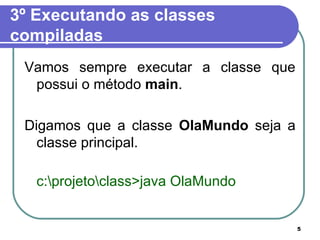 3º Executando as classes compiladas Vamos sempre executar a classe que possui o método  main .  Digamos que a classe  OlaMundo  seja a classe principal. c:\projeto\class>java OlaMundo 