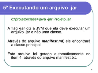 5º Executando um arquivo .jar c:\projeto\class>java -jar Projeto.jar A flag  -jar  diz a JVM que ela deve executar um arquivo .jar e não uma classe. Através do arquivo  manifest.mf , ele encontrará a classe principal.  Este arquivo foi gerado automaticamente no item 4, através do arquivo manifest.txt. 