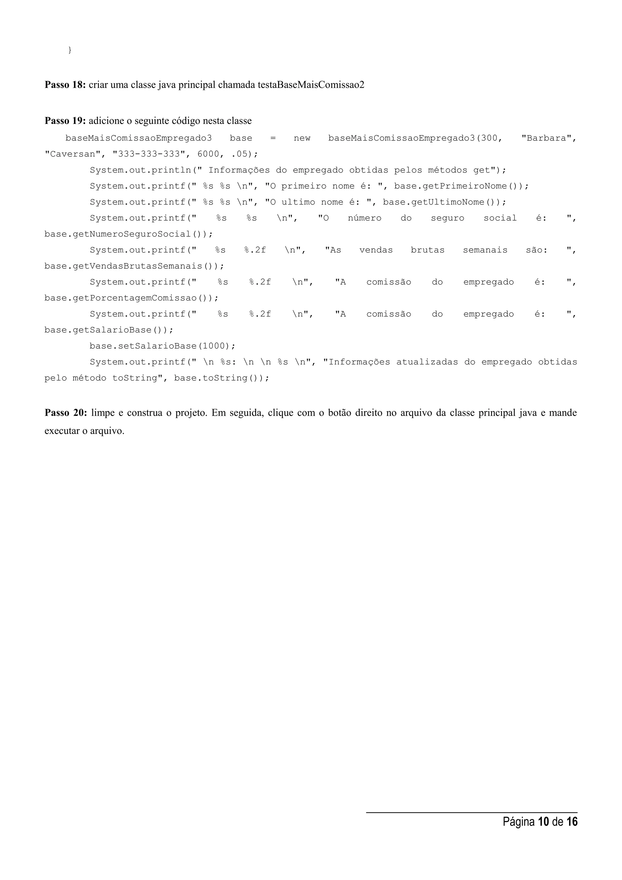 _____________________________________
Página 10 de 16
}
Passo 18: criar uma classe java principal chamada testaBaseMaisComissao2
Passo 19: adicione o seguinte código nesta classe
baseMaisComissaoEmpregado3 base = new baseMaisComissaoEmpregado3(300, "Barbara",
"Caversan", "333-333-333", 6000, .05);
System.out.println(" Informações do empregado obtidas pelos métodos get");
System.out.printf(" %s %s n", "O primeiro nome é: ", base.getPrimeiroNome());
System.out.printf(" %s %s n", "O ultimo nome é: ", base.getUltimoNome());
System.out.printf(" %s %s n", "O número do seguro social é: ",
base.getNumeroSeguroSocial());
System.out.printf(" %s %.2f n", "As vendas brutas semanais são: ",
base.getVendasBrutasSemanais());
System.out.printf(" %s %.2f n", "A comissão do empregado é: ",
base.getPorcentagemComissao());
System.out.printf(" %s %.2f n", "A comissão do empregado é: ",
base.getSalarioBase());
base.setSalarioBase(1000);
System.out.printf(" n %s: n n %s n", "Informações atualizadas do empregado obtidas
pelo método toString", base.toString());
Passo 20: limpe e construa o projeto. Em seguida, clique com o botão direito no arquivo da classe principal java e mande
executar o arquivo.
 