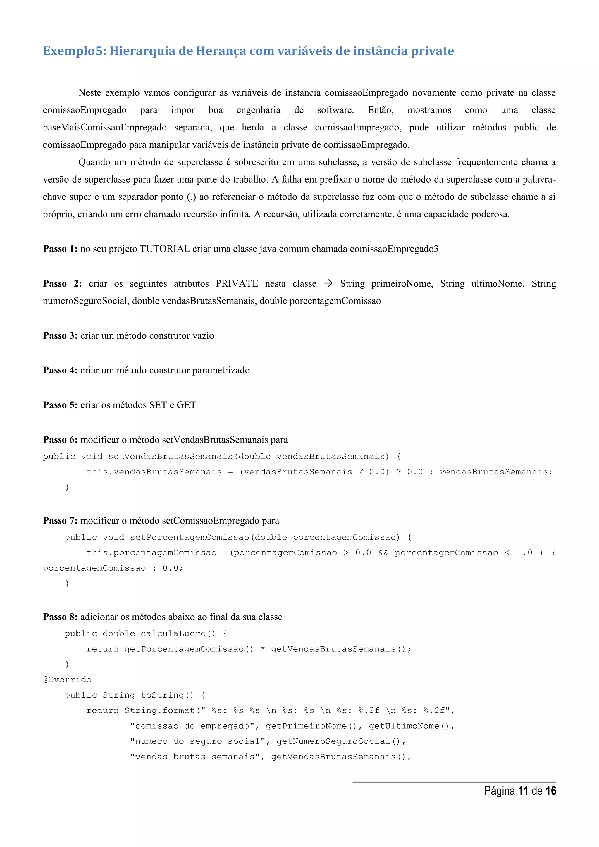 _____________________________________
Página 11 de 16
Exemplo5: Hierarquia de Herança com variáveis de instância private
Neste exemplo vamos configurar as variáveis de instancia comissaoEmpregado novamente como private na classe
comissaoEmpregado para impor boa engenharia de software. Então, mostramos como uma classe
baseMaisComissaoEmpregado separada, que herda a classe comissaoEmpregado, pode utilizar métodos public de
comissaoEmpregado para manipular variáveis de instância private de comissaoEmpregado.
Quando um método de superclasse é sobrescrito em uma subclasse, a versão de subclasse frequentemente chama a
versão de superclasse para fazer uma parte do trabalho. A falha em prefixar o nome do método da superclasse com a palavra-
chave super e um separador ponto (.) ao referenciar o método da superclasse faz com que o método de subclasse chame a si
próprio, criando um erro chamado recursão infinita. A recursão, utilizada corretamente, é uma capacidade poderosa.
Passo 1: no seu projeto TUTORIAL criar uma classe java comum chamada comissaoEmpregado3
Passo 2: criar os seguintes atributos PRIVATE nesta classe  String primeiroNome, String ultimoNome, String
numeroSeguroSocial, double vendasBrutasSemanais, double porcentagemComissao
Passo 3: criar um método construtor vazio
Passo 4: criar um método construtor parametrizado
Passo 5: criar os métodos SET e GET
Passo 6: modificar o método setVendasBrutasSemanais para
public void setVendasBrutasSemanais(double vendasBrutasSemanais) {
this.vendasBrutasSemanais = (vendasBrutasSemanais < 0.0) ? 0.0 : vendasBrutasSemanais;
}
Passo 7: modificar o método setComissaoEmpregado para
public void setPorcentagemComissao(double porcentagemComissao) {
this.porcentagemComissao =(porcentagemComissao > 0.0 && porcentagemComissao < 1.0 ) ?
porcentagemComissao : 0.0;
}
Passo 8: adicionar os métodos abaixo ao final da sua classe
public double calculaLucro() {
return getPorcentagemComissao() * getVendasBrutasSemanais();
}
@Override
public String toString() {
return String.format(" %s: %s %s n %s: %s n %s: %.2f n %s: %.2f",
"comissao do empregado", getPrimeiroNome(), getUltimoNome(),
"numero do seguro social", getNumeroSeguroSocial(),
"vendas brutas semanais", getVendasBrutasSemanais(),
 